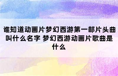 谁知道动画片梦幻西游第一部片头曲叫什么名字 梦幻西游动画片歌曲是什么